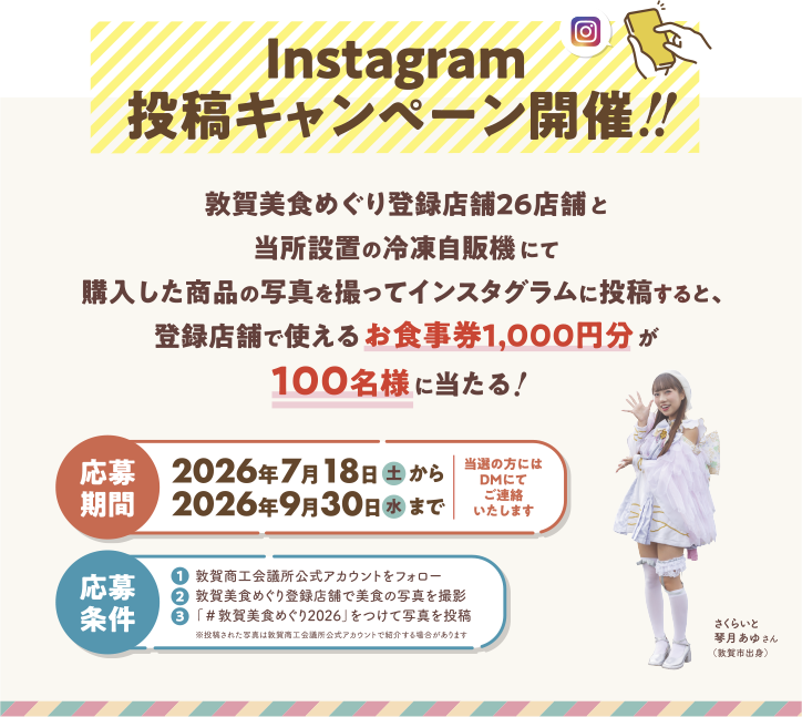 Instagram投稿キャンペーン開催!! 敦賀美食めぐり登録店舗26店舗と当所設置の冷凍自販機にて購入した商品の写真を撮ってインスタグラムに投稿すると、登録店舗で使えるお食事券1,000円分が100名様に当たる! 応募期間：2026年7月18日（土）から2026年9月30日（水）まで